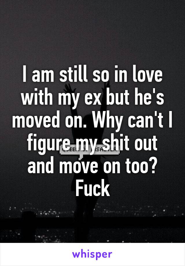 I am still so in love with my ex but he's moved on. Why can't I figure my shit out and move on too? Fuck