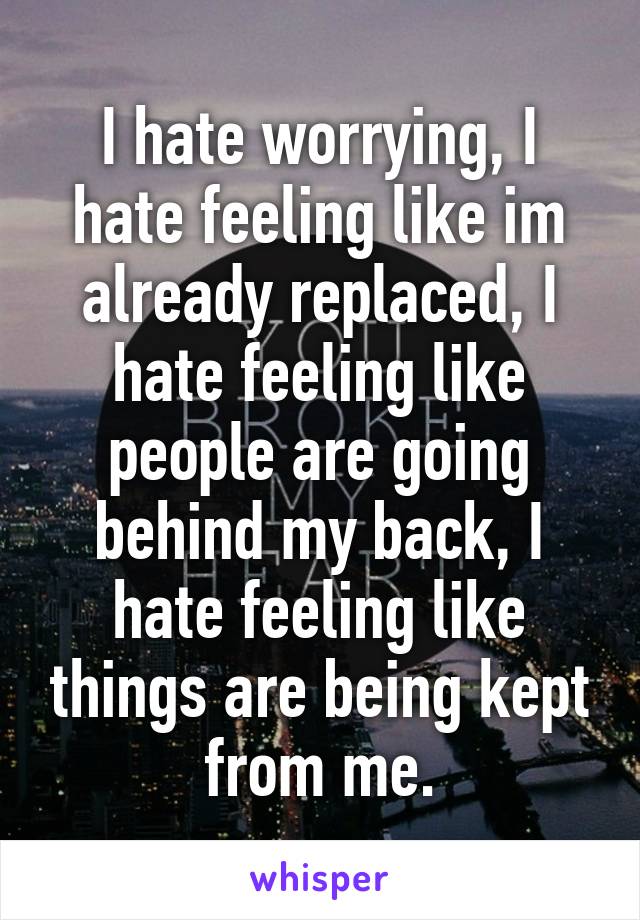 I hate worrying, I hate feeling like im already replaced, I hate feeling like people are going behind my back, I hate feeling like things are being kept from me.