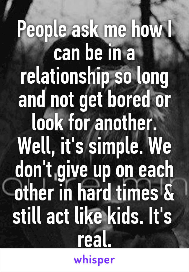 People ask me how I can be in a relationship so long and not get bored or look for another. Well, it's simple. We don't give up on each other in hard times & still act like kids. It's  real.