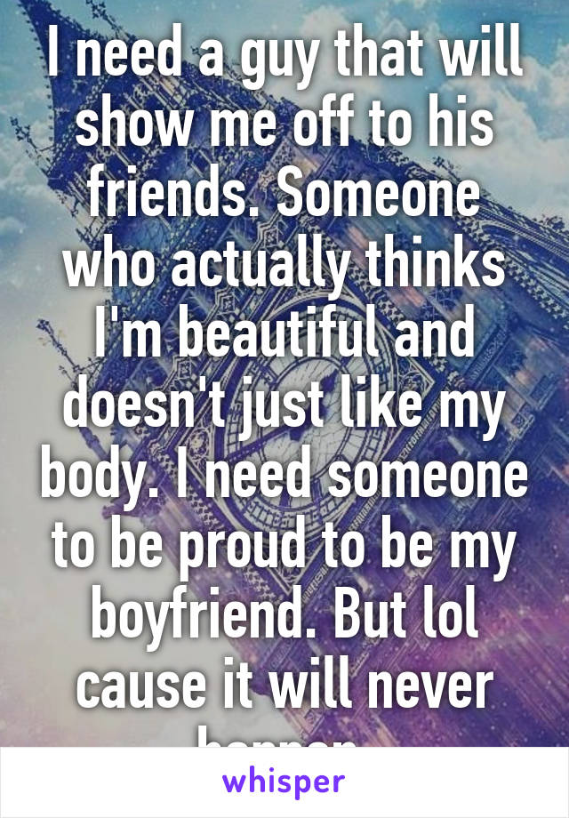 I need a guy that will show me off to his friends. Someone who actually thinks I'm beautiful and doesn't just like my body. I need someone to be proud to be my boyfriend. But lol cause it will never happen 