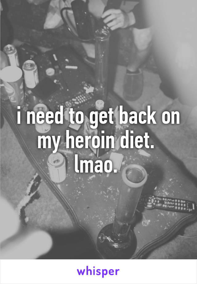 i need to get back on my heroin diet. 
lmao. 