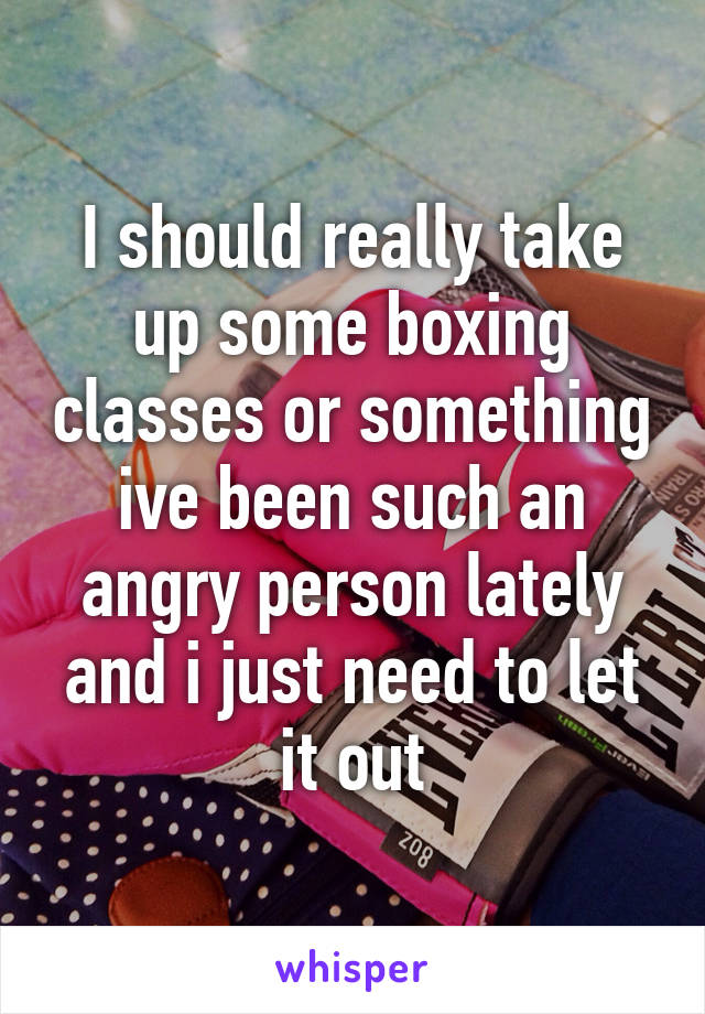 I should really take up some boxing classes or something ive been such an angry person lately and i just need to let it out