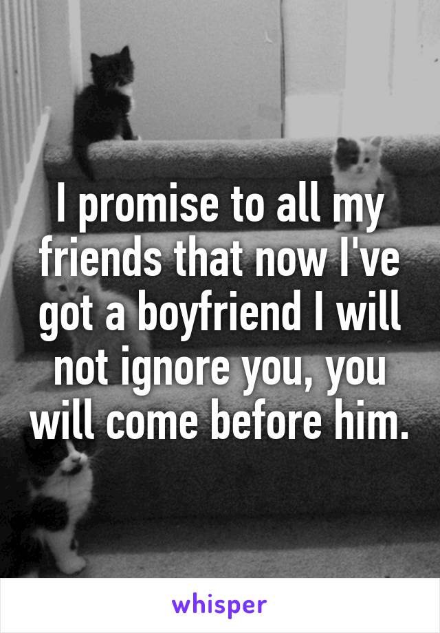 I promise to all my friends that now I've got a boyfriend I will not ignore you, you will come before him.