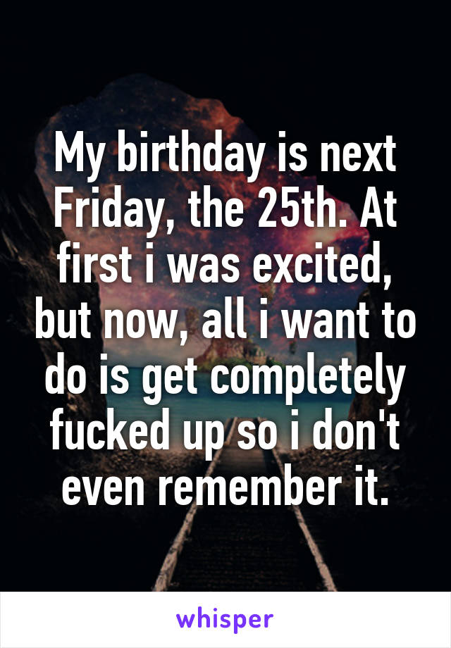 My birthday is next Friday, the 25th. At first i was excited, but now, all i want to do is get completely fucked up so i don't even remember it.