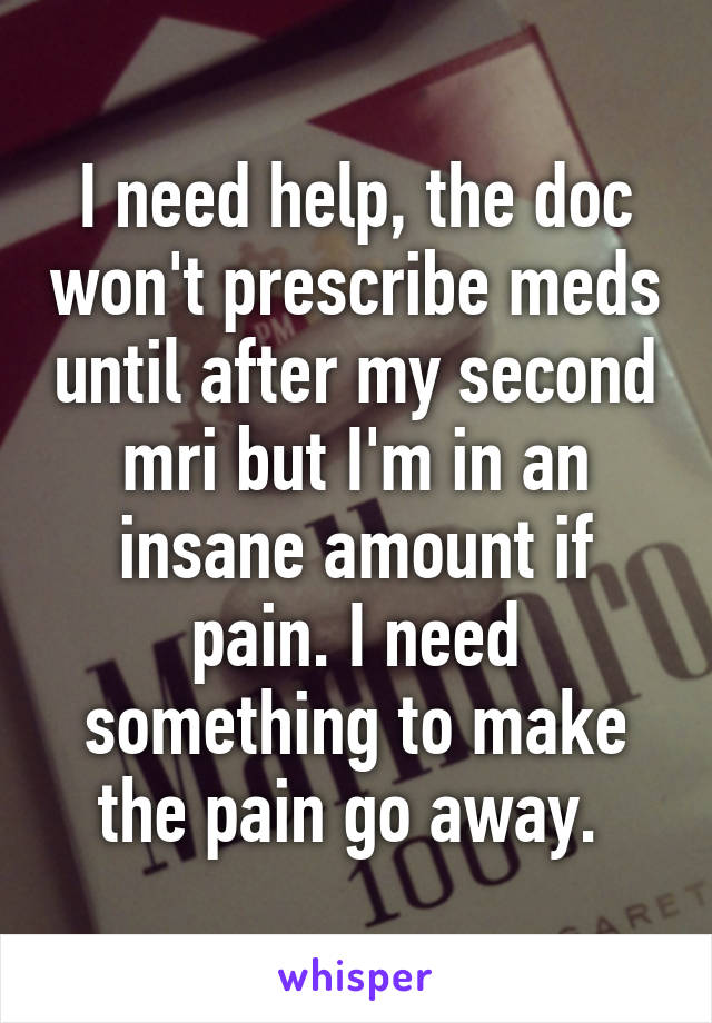 I need help, the doc won't prescribe meds until after my second mri but I'm in an insane amount if pain. I need something to make the pain go away. 