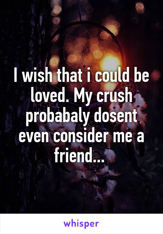 I wish that i could be loved. My crush probabaly dosent even consider me a friend... 