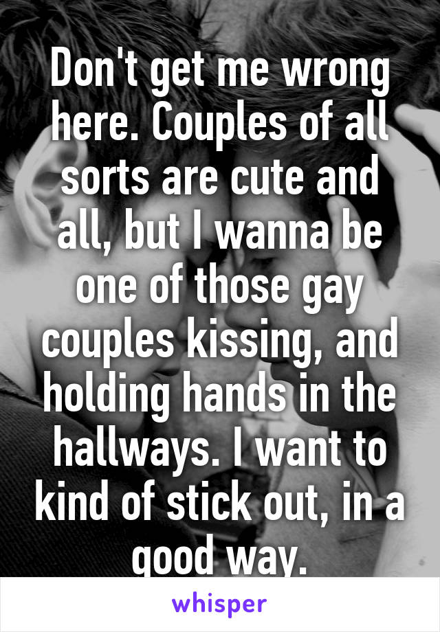 Don't get me wrong here. Couples of all sorts are cute and all, but I wanna be one of those gay couples kissing, and holding hands in the hallways. I want to kind of stick out, in a good way.