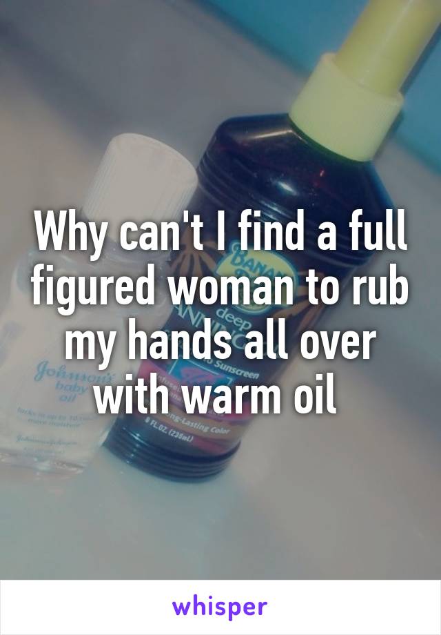 Why can't I find a full figured woman to rub my hands all over with warm oil 