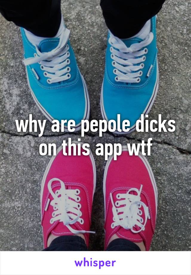 why are pepole dicks on this app wtf