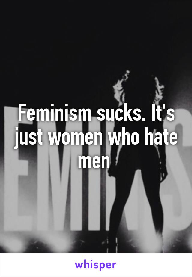 Feminism sucks. It's just women who hate men 