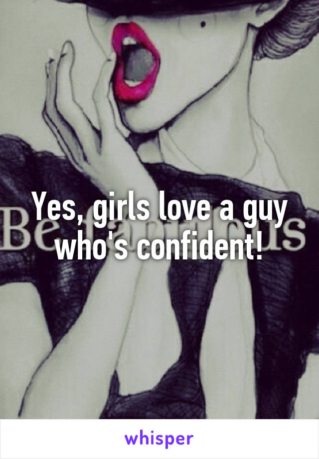 Yes, girls love a guy who's confident!