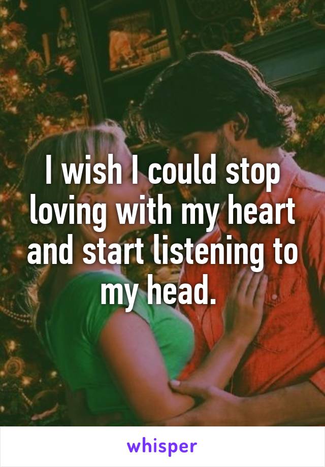 I wish I could stop loving with my heart and start listening to my head. 