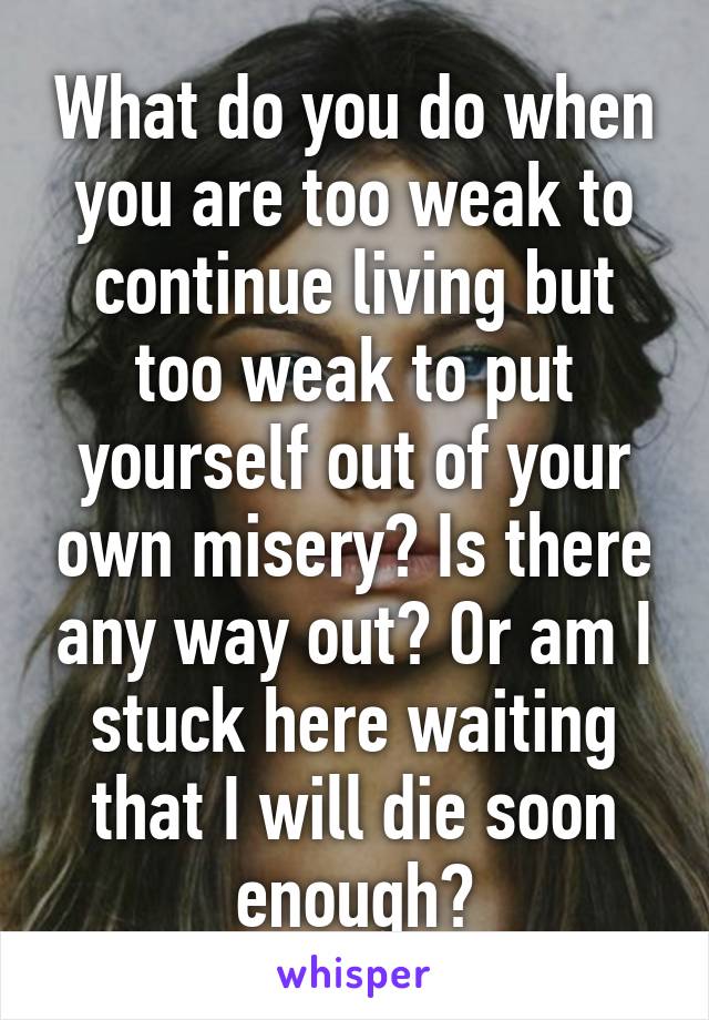 What do you do when you are too weak to continue living but too weak to put yourself out of your own misery? Is there any way out? Or am I stuck here waiting that I will die soon enough?