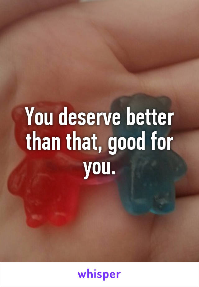 You deserve better than that, good for you.