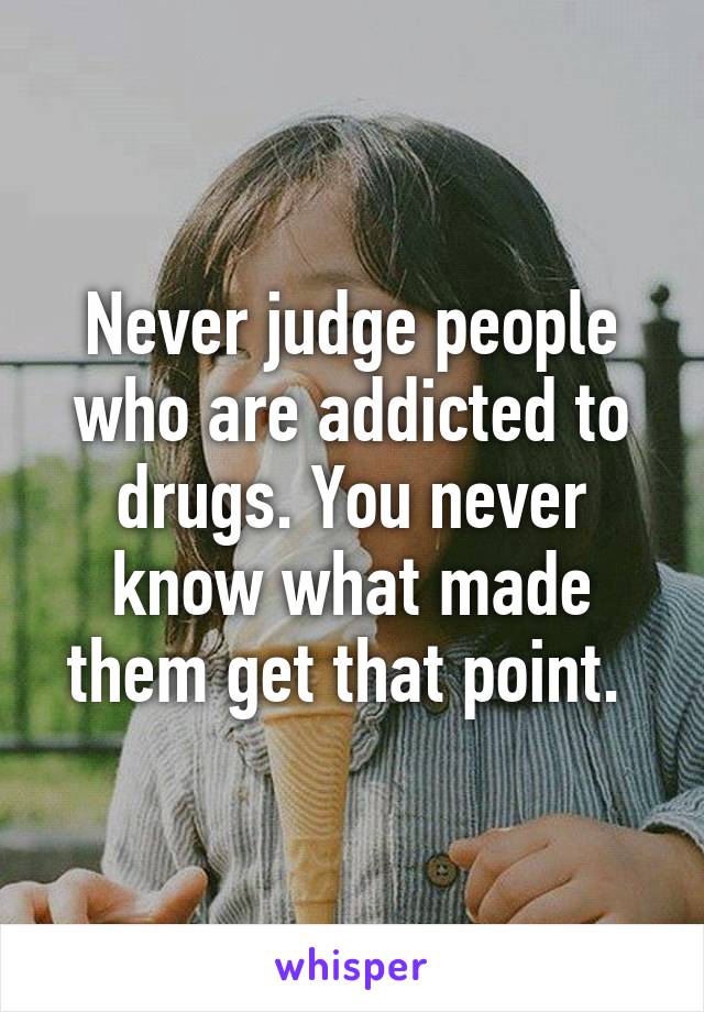 Never judge people who are addicted to drugs. You never know what made them get that point. 