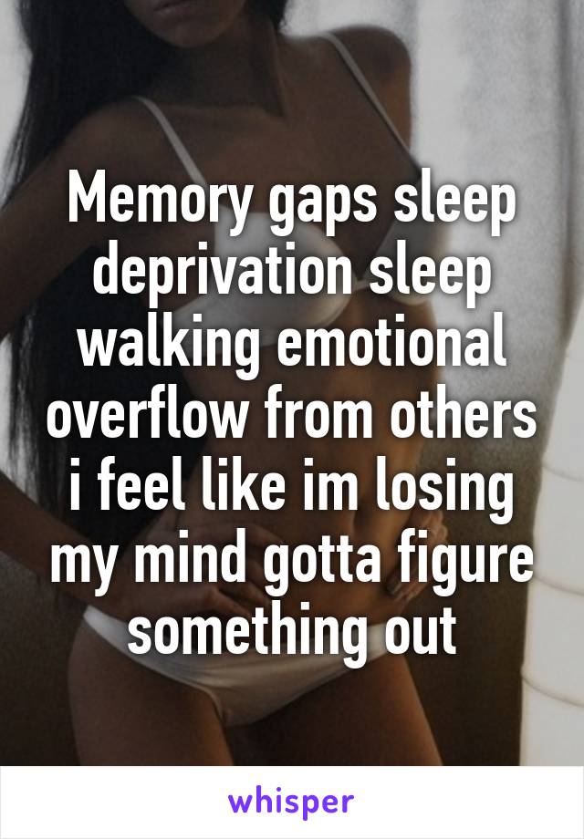 Memory gaps sleep deprivation sleep walking emotional overflow from others i feel like im losing my mind gotta figure something out