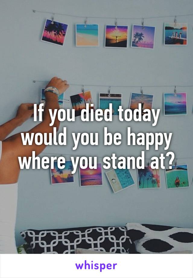 If you died today would you be happy where you stand at?