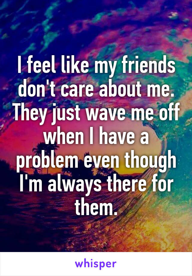 I feel like my friends don't care about me. They just wave me off when I have a problem even though I'm always there for them.