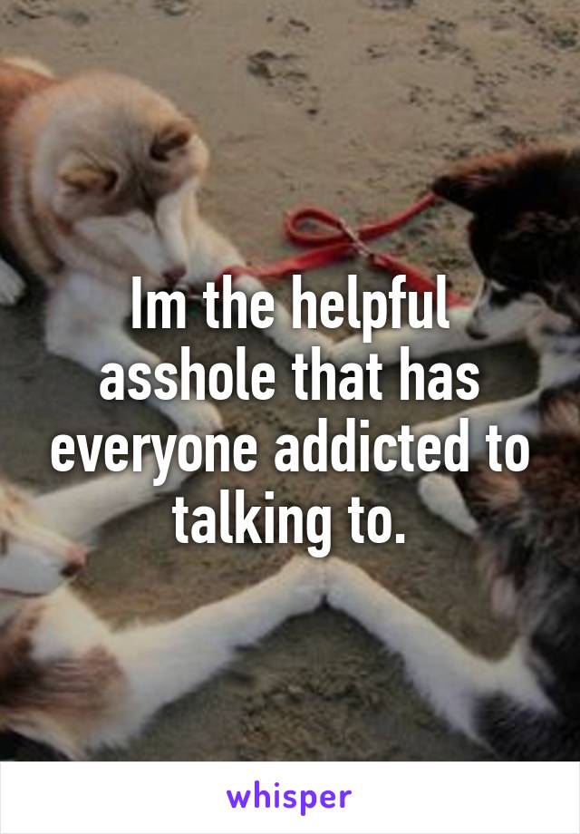 Im the helpful asshole that has everyone addicted to talking to.