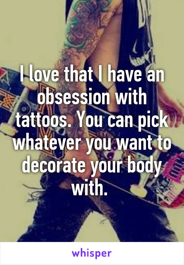 I love that I have an obsession with tattoos. You can pick whatever you want to decorate your body with. 