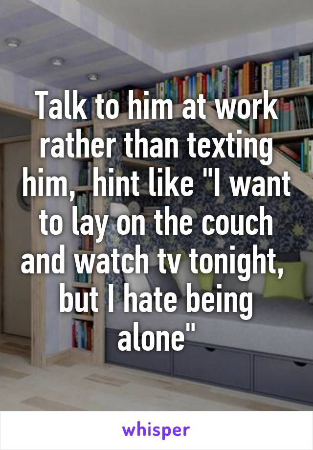 Talk to him at work rather than texting him,  hint like "I want to lay on the couch and watch tv tonight,  but I hate being alone"