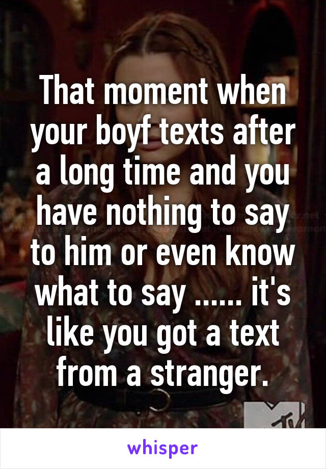 That moment when your boyf texts after a long time and you have nothing to say to him or even know what to say ...... it's like you got a text from a stranger.