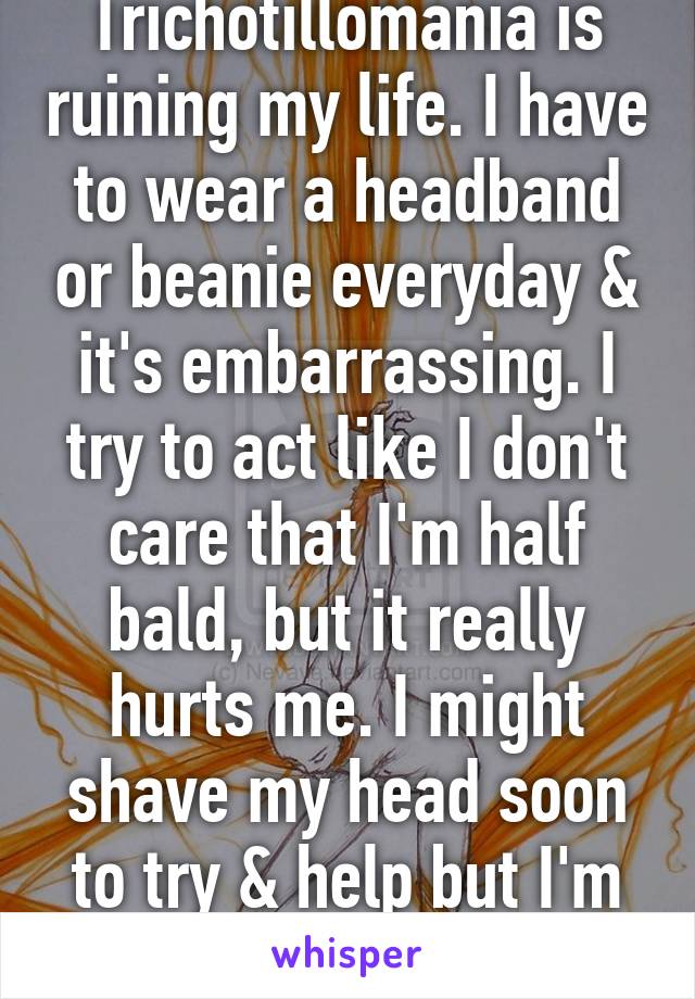 Trichotillomania is ruining my life. I have to wear a headband or beanie everyday & it's embarrassing. I try to act like I don't care that I'm half bald, but it really hurts me. I might shave my head soon to try & help but I'm scared.