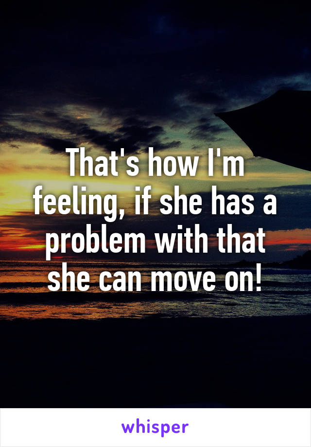 That's how I'm feeling, if she has a problem with that she can move on!