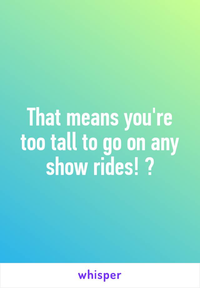 That means you're too tall to go on any show rides! 😮