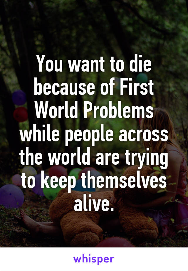 You want to die because of First World Problems while people across the world are trying to keep themselves alive.