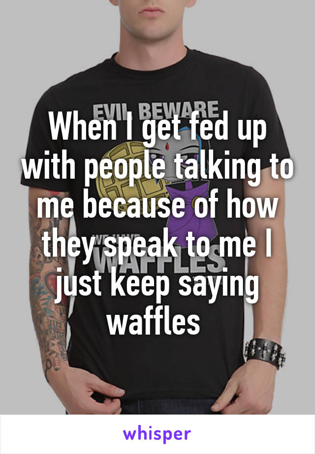 When I get fed up with people talking to me because of how they speak to me I just keep saying waffles 