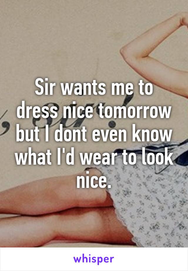 Sir wants me to dress nice tomorrow but I dont even know what I'd wear to look nice.