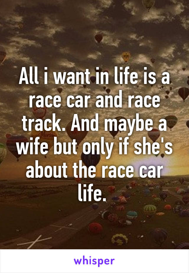 All i want in life is a race car and race track. And maybe a wife but only if she's about the race car life. 