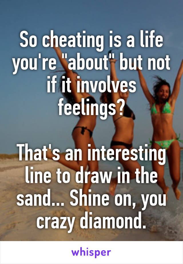 So cheating is a life you're "about" but not if it involves feelings?

That's an interesting line to draw in the sand... Shine on, you crazy diamond.