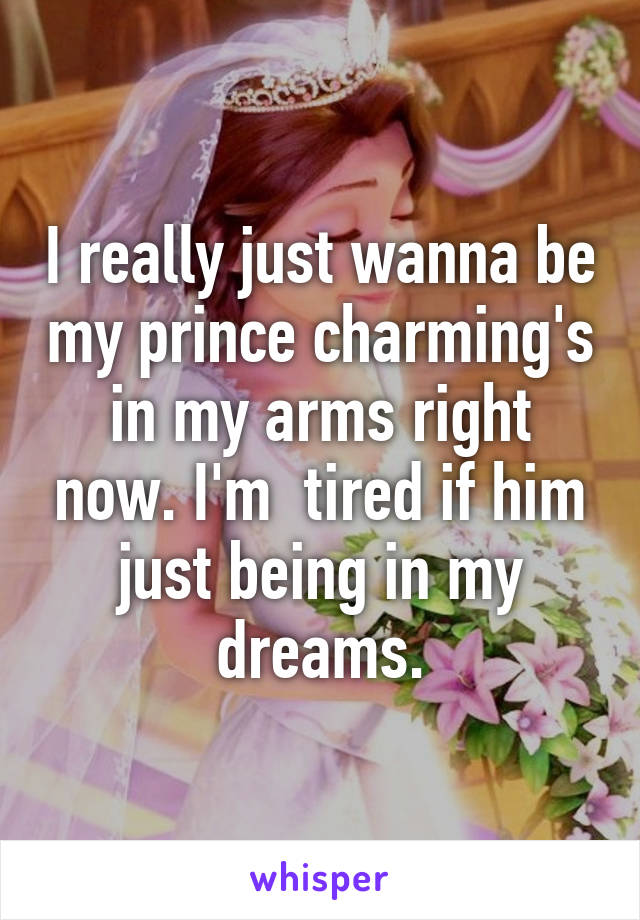 I really just wanna be my prince charming's in my arms right now. I'm  tired if him just being in my dreams.