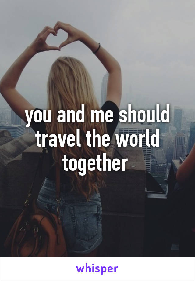 you and me should travel the world together 