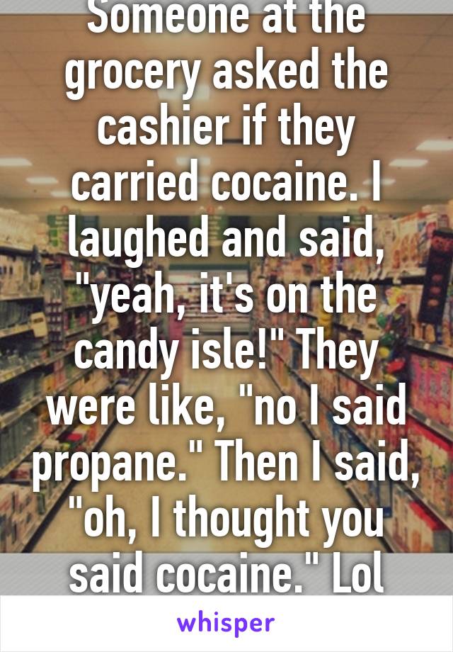 Someone at the grocery asked the cashier if they carried cocaine. I laughed and said, "yeah, it's on the candy isle!" They were like, "no I said propane." Then I said, "oh, I thought you said cocaine." Lol Nose candy! Lol