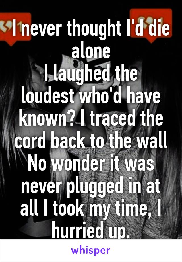 I never thought I'd die alone
I laughed the loudest who'd have known? I traced the cord back to the wall No wonder it was never plugged in at all I took my time, I hurried up.