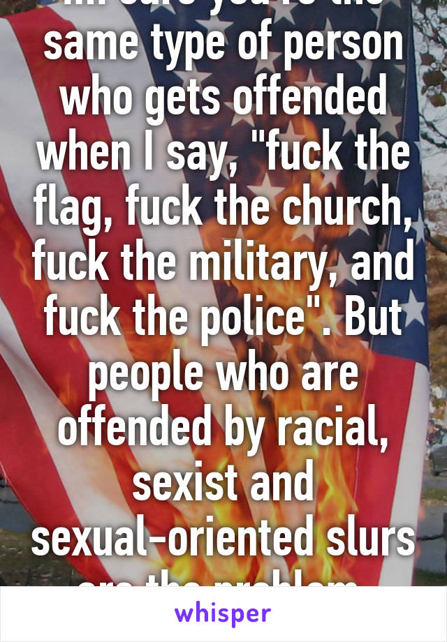 Im sure you're the same type of person who gets offended when I say, "fuck the flag, fuck the church, fuck the military, and fuck the police". But people who are offended by racial, sexist and sexual-oriented slurs are the problem, huh?