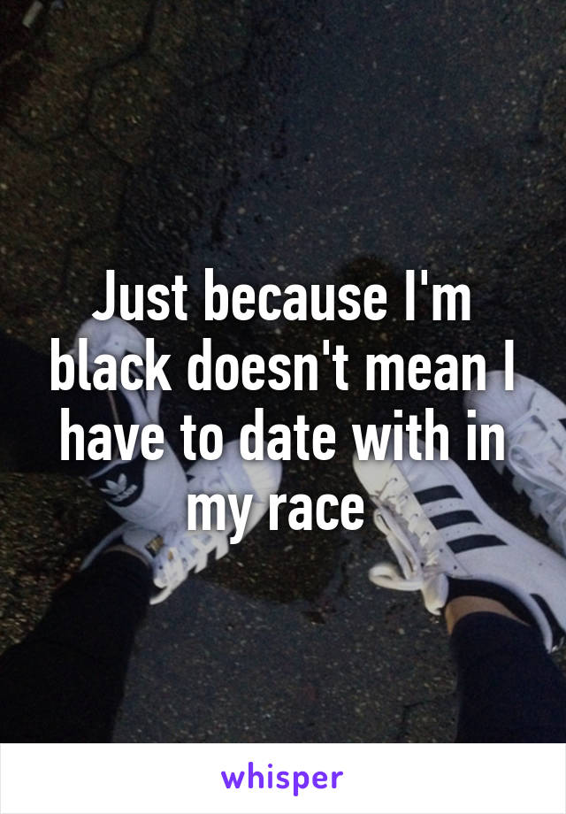 Just because I'm black doesn't mean I have to date with in my race 