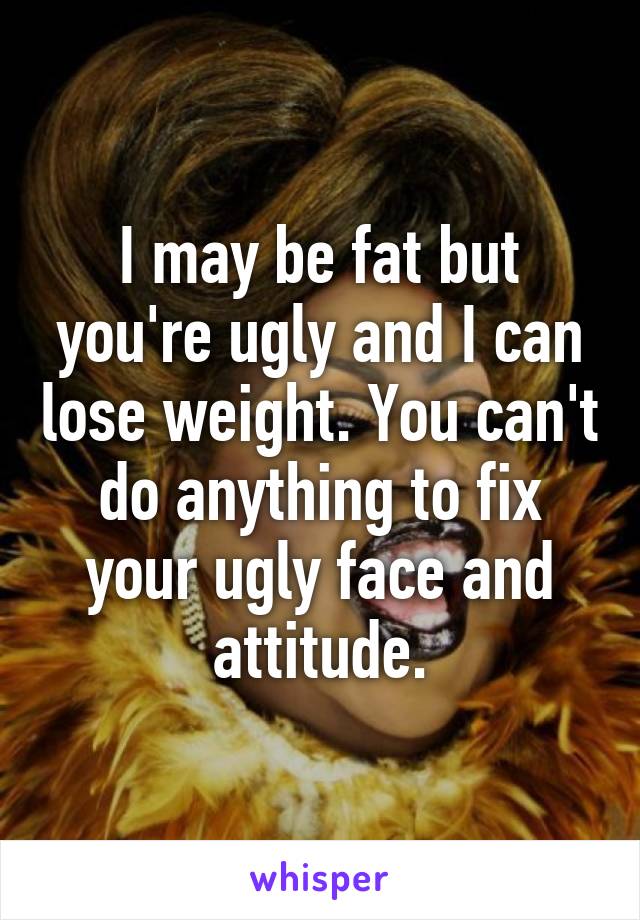 I may be fat but you're ugly and I can lose weight. You can't do anything to fix your ugly face and attitude.