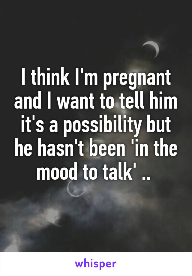 I think I'm pregnant and I want to tell him it's a possibility but he hasn't been 'in the mood to talk' .. 
