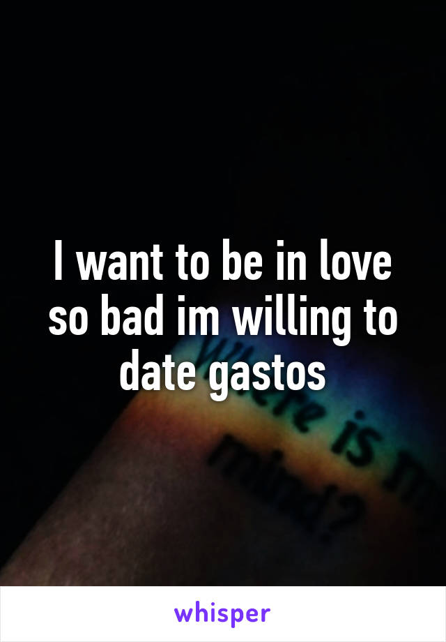 I want to be in love so bad im willing to date gastos