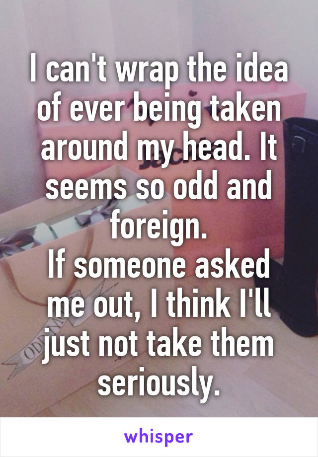 I can't wrap the idea of ever being taken around my head. It seems so odd and foreign.
If someone asked me out, I think I'll just not take them seriously.