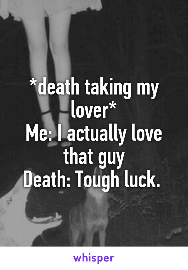 *death taking my lover*
Me: I actually love that guy
Death: Tough luck. 