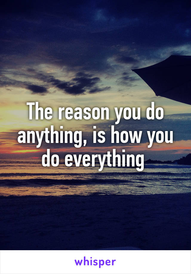 The reason you do anything, is how you do everything 