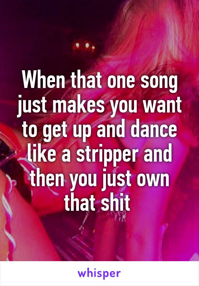 When that one song just makes you want to get up and dance like a stripper and then you just own that shit 