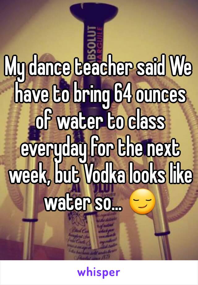 My dance teacher said We have to bring 64 ounces of water to class everyday for the next week, but Vodka looks like water so... 😏