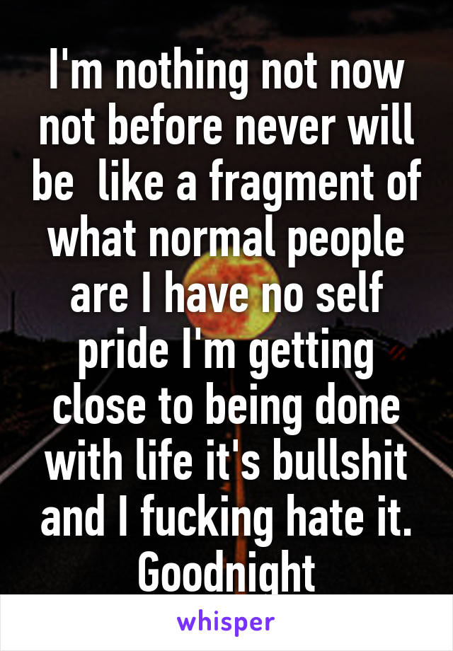 I'm nothing not now not before never will be  like a fragment of what normal people are I have no self pride I'm getting close to being done with life it's bullshit and I fucking hate it. Goodnight