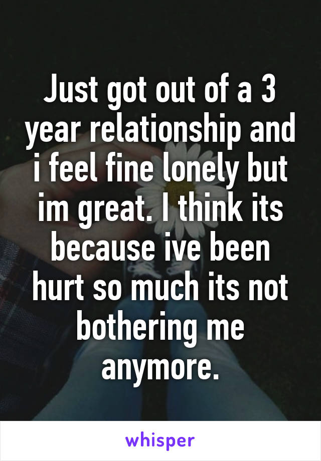 Just got out of a 3 year relationship and i feel fine lonely but im great. I think its because ive been hurt so much its not bothering me anymore.